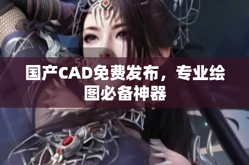 国产CAD免费发布，专业绘图必备神器