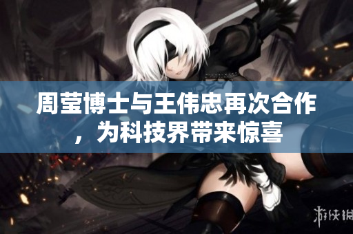 周莹博士与王伟忠再次合作，为科技界带来惊喜