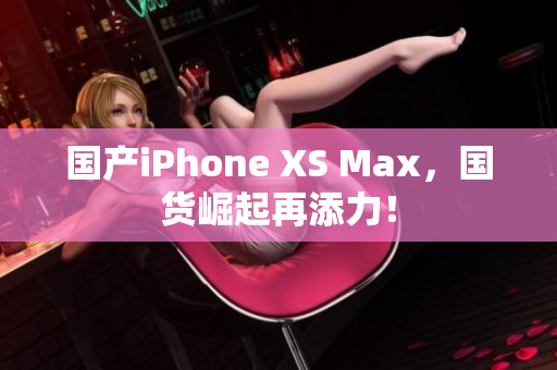 国产iPhone XS Max，国货崛起再添力！