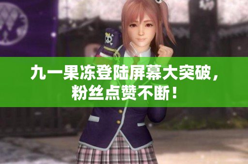 九一果冻登陆屏幕大突破，粉丝点赞不断！