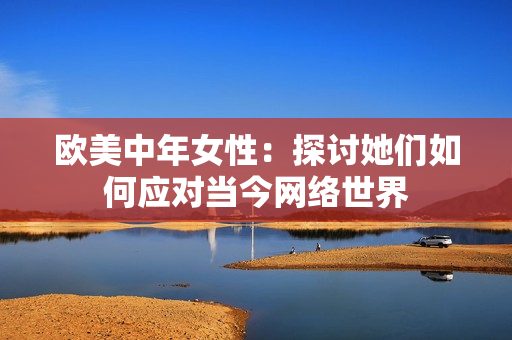 欧美中年女性：探讨她们如何应对当今网络世界