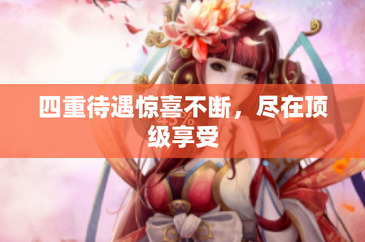 四重待遇惊喜不断，尽在顶级享受
