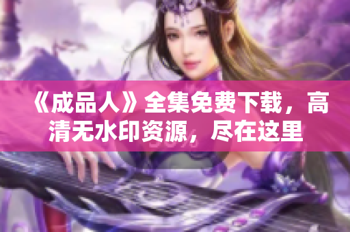 《成品人》全集免费下载，高清无水印资源，尽在这里