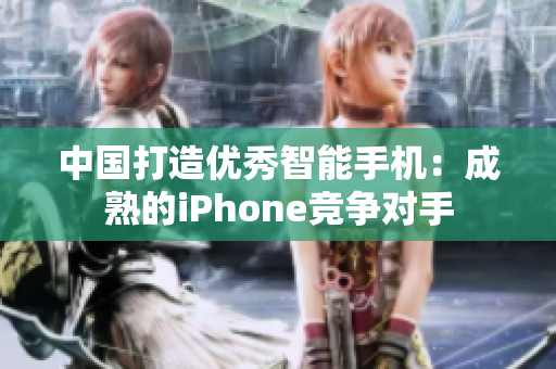 中国打造优秀智能手机：成熟的iPhone竞争对手