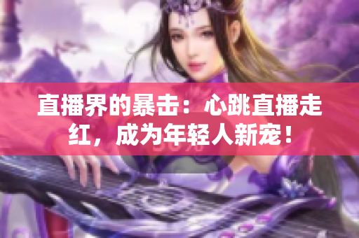 直播界的暴击：心跳直播走红，成为年轻人新宠！