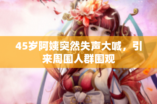 45岁阿姨突然失声大喊，引来周围人群围观