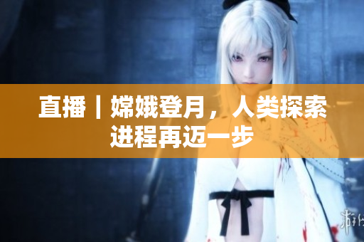 直播｜嫦娥登月，人类探索进程再迈一步