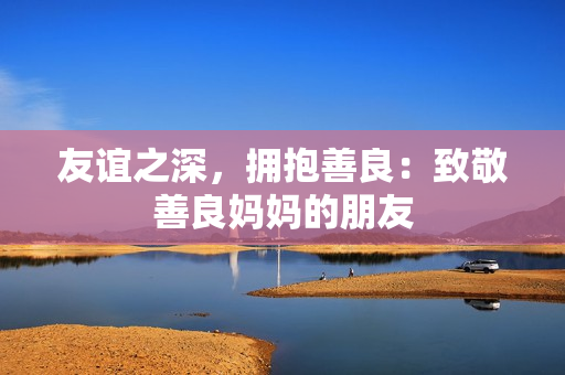 友谊之深，拥抱善良：致敬善良妈妈的朋友