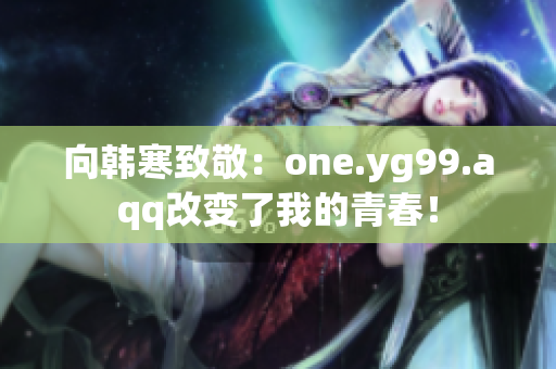向韩寒致敬：one.yg99.aqq改变了我的青春！