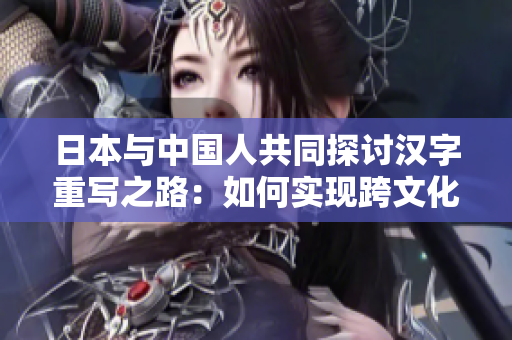 日本与中国人共同探讨汉字重写之路：如何实现跨文化交流？