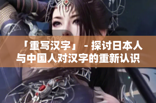 「重写汉字」 - 探讨日本人与中国人对汉字的重新认识