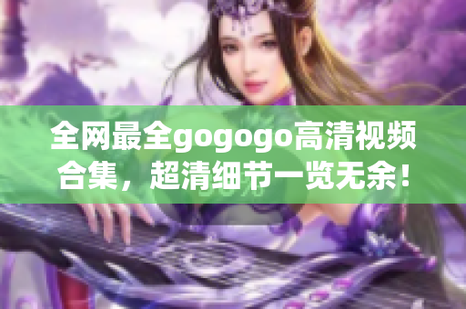 全网最全gogogo高清视频合集，超清细节一览无余！