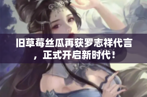 旧草莓丝瓜再获罗志祥代言，正式开启新时代！