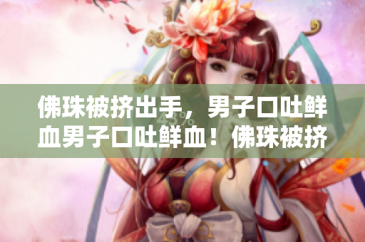 佛珠被挤出手，男子口吐鲜血男子口吐鲜血！佛珠被挤出手