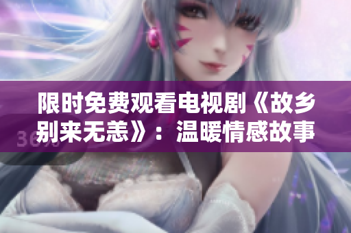 限时免费观看电视剧《故乡别来无恙》：温暖情感故事感人至深！