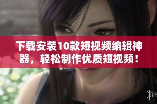 下载安装10款短视频编辑神器，轻松制作优质短视频！
