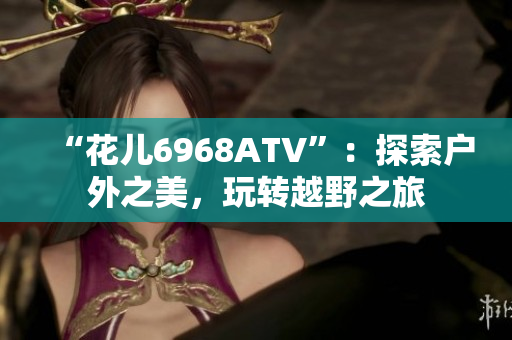 “花儿6968ATV”：探索户外之美，玩转越野之旅