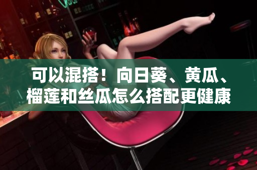 可以混搭！向日葵、黄瓜、榴莲和丝瓜怎么搭配更健康？