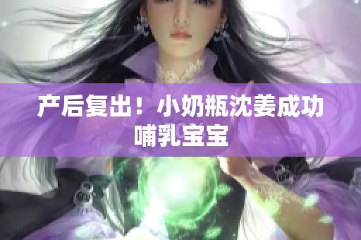 产后复出！小奶瓶沈姜成功哺乳宝宝