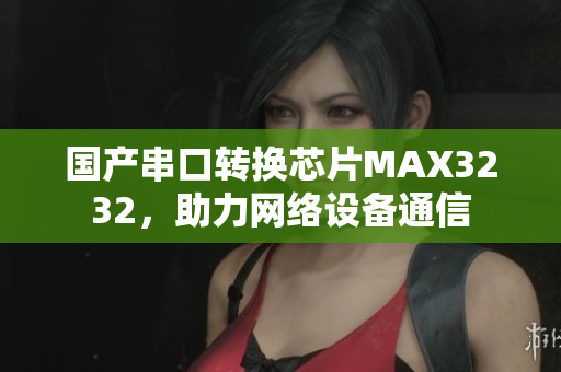 国产串口转换芯片MAX3232，助力网络设备通信