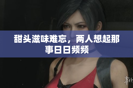 甜头滋味难忘，两人想起那事日日频频