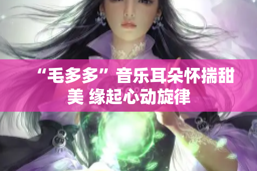 “毛多多”音乐耳朵怀揣甜美 缘起心动旋律