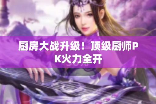 厨房大战升级！顶级厨师PK火力全开