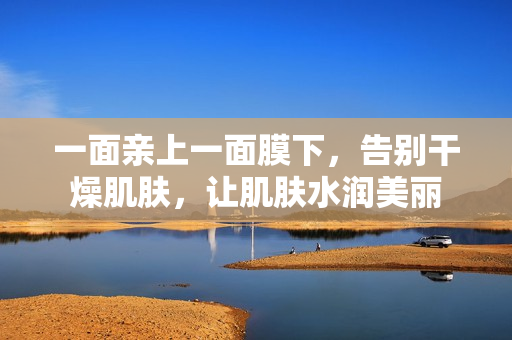 一面亲上一面膜下，告别干燥肌肤，让肌肤水润美丽