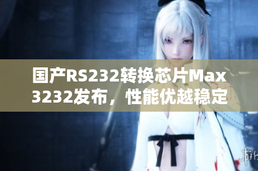 国产RS232转换芯片Max3232发布，性能优越稳定
