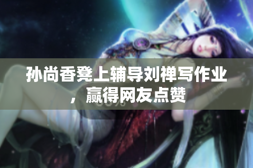 孙尚香凳上辅导刘禅写作业，赢得网友点赞