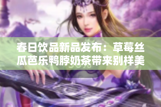 春日饮品新品发布：草莓丝瓜芭乐鸭脖奶茶带来别样美味！