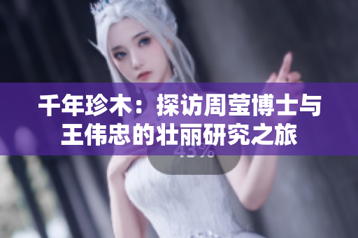 千年珍木：探访周莹博士与王伟忠的壮丽研究之旅