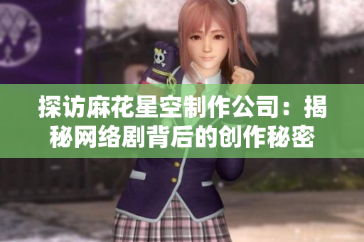 探访麻花星空制作公司：揭秘网络剧背后的创作秘密