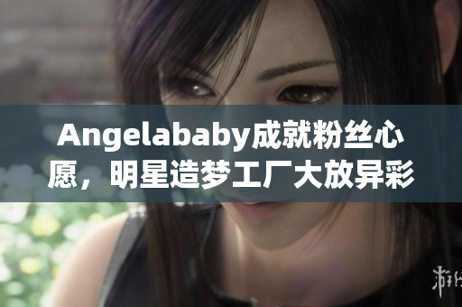 Angelababy成就粉丝心愿，明星造梦工厂大放异彩