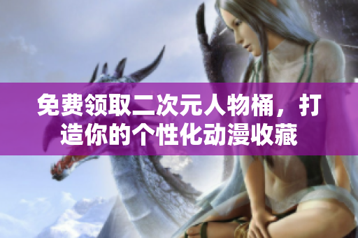免费领取二次元人物桶，打造你的个性化动漫收藏