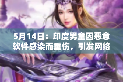 5月14日：印度男童因恶意软件感染而重伤，引发网络安全警惕
