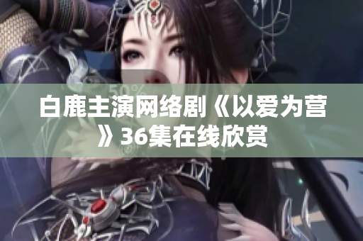 白鹿主演网络剧《以爱为营》36集在线欣赏