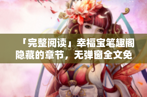 「完整阅读」幸福宝笔趣阁隐藏的章节，无弹窗全文免费获取