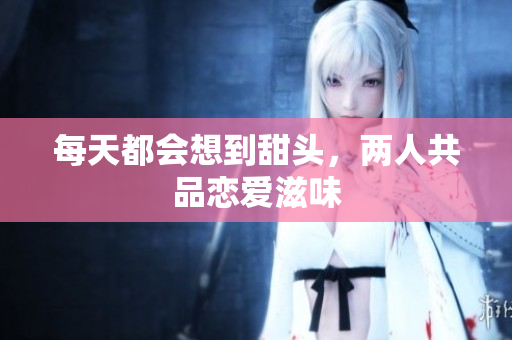每天都会想到甜头，两人共品恋爱滋味