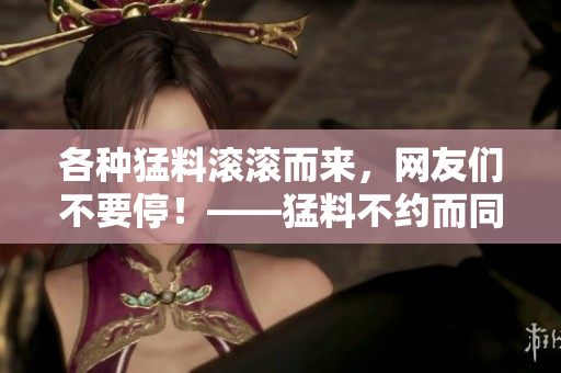各种猛料滚滚而来，网友们不要停！——猛料不约而同，全民爆料大集合！