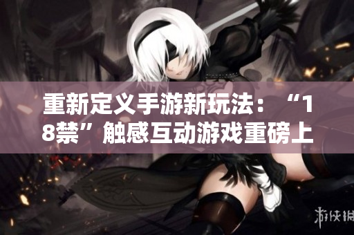 重新定义手游新玩法：“18禁”触感互动游戏重磅上线！