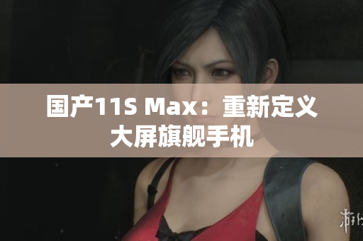 国产11S Max：重新定义大屏旗舰手机