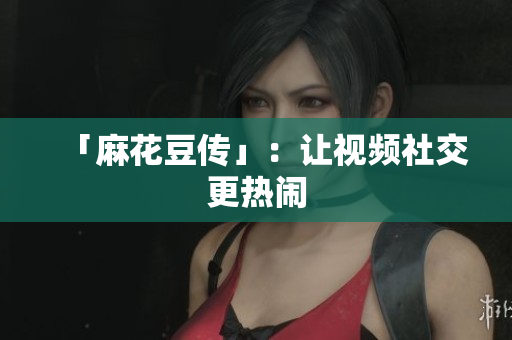 「麻花豆传」：让视频社交更热闹