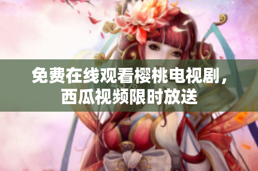 免费在线观看樱桃电视剧，西瓜视频限时放送