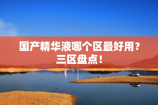 国产精华液哪个区最好用？三区盘点！