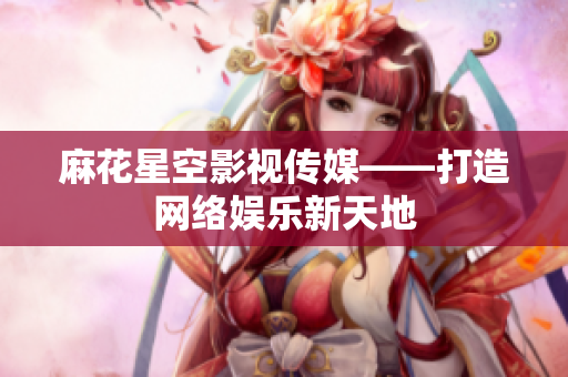 麻花星空影视传媒——打造网络娱乐新天地