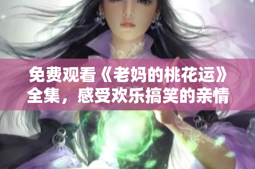 免费观看《老妈的桃花运》全集，感受欢乐搞笑的亲情故事