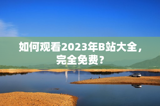 如何观看2023年B站大全，完全免费？