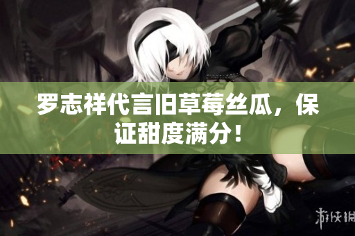 罗志祥代言旧草莓丝瓜，保证甜度满分！