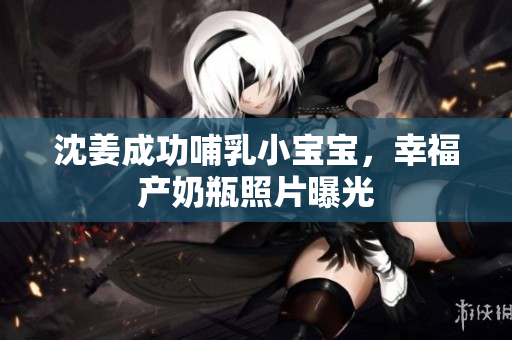 沈姜成功哺乳小宝宝，幸福产奶瓶照片曝光